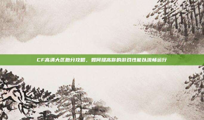 CF高清大区跑分攻略,如何提高你的游戏性能以流畅运行
