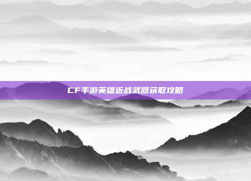 CF手游英雄近战武器获取攻略