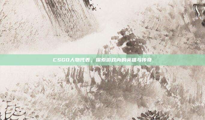 CSGO人物代表,探索游戏内的英雄与传奇