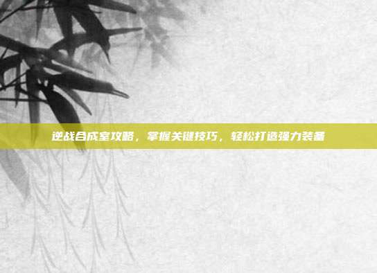 逆战合成室攻略,掌握关键技巧,轻松打造强力装备