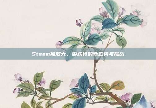 Steam被放大,游戏界的新趋势与挑战