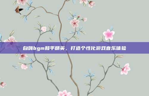 自嗨bgm和平精英，打造个性化游戏音乐体验