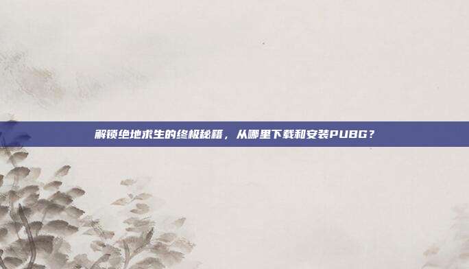 解锁绝地求生的终极秘籍,从哪里下载和安装PUBG?