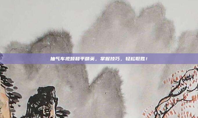抽气车视频和平精英,掌握技巧,轻松取胜!