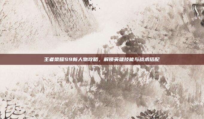 王者荣耀S9新人物攻略,解锁英雄技能与战术搭配