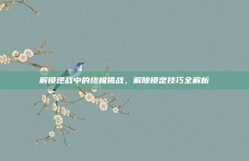 解锁逆战中的终极挑战,解除锁定技巧全解析
