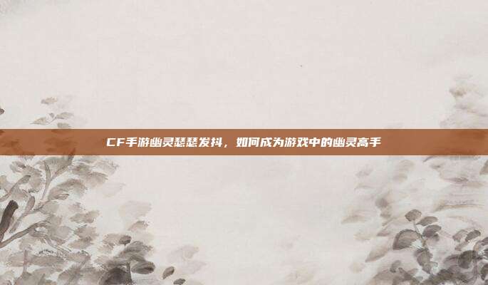 CF手游幽灵瑟瑟发抖,如何成为游戏中的幽灵高手