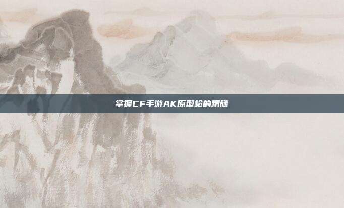掌握CF手游AK原型枪的精髓