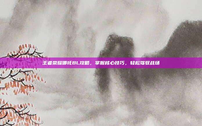 王者荣耀哪吒BL攻略,掌握核心技巧,轻松驾驭战场