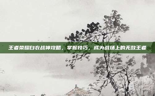 王者荣耀白衣战神攻略,掌握技巧,成为战场上的无敌王者