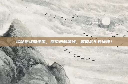 揭秘逆战新地图,探索未知领域,解锁战斗新境界!