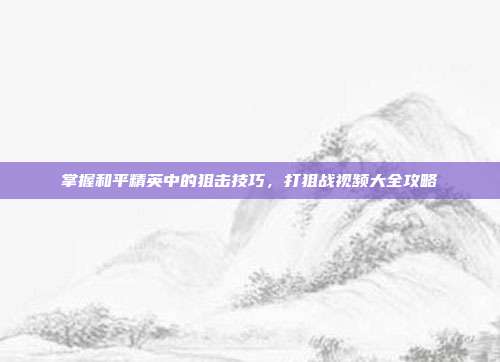 掌握和平精英中的狙击技巧,打狙战视频大全攻略