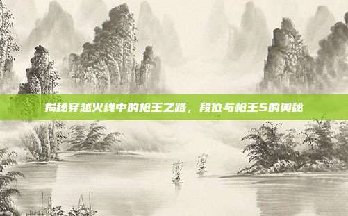 揭秘穿越火线中的枪王之路,段位与枪王5的奥秘