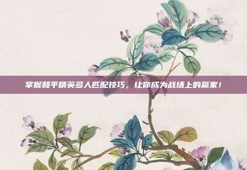 掌握和平精英多人匹配技巧,让你成为战场上的赢家!