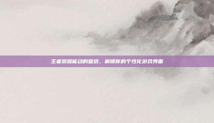 王者荣耀能动的壁纸,解锁你的个性化游戏界面
