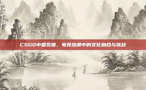 CSGO中国氛围,电竞热潮中的文化融合与挑战