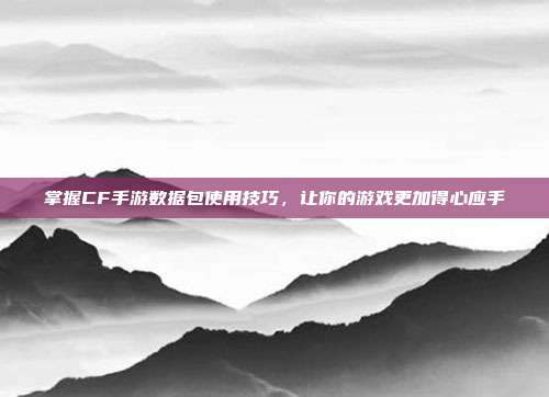 掌握CF手游数据包使用技巧,让你的游戏更加得心应手