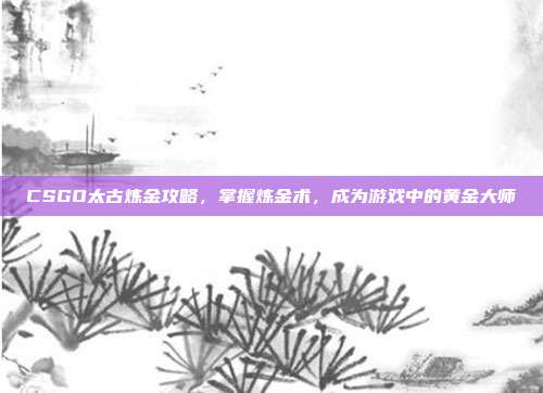 CSGO太古炼金攻略，掌握炼金术，成为游戏中的黄金大师