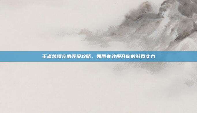 王者荣耀充值等级攻略，如何有效提升你的游戏实力