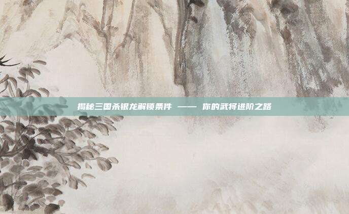 揭秘三国杀银龙解锁条件 —— 你的武将进阶之路