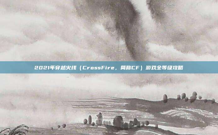 2021年穿越火线(CrossFire,简称CF)游戏全等级攻略