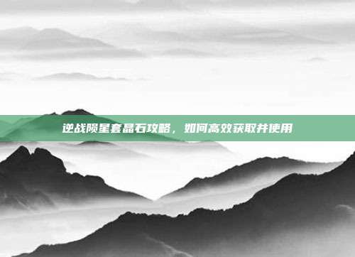 逆战陨星套晶石攻略,如何高效获取并使用