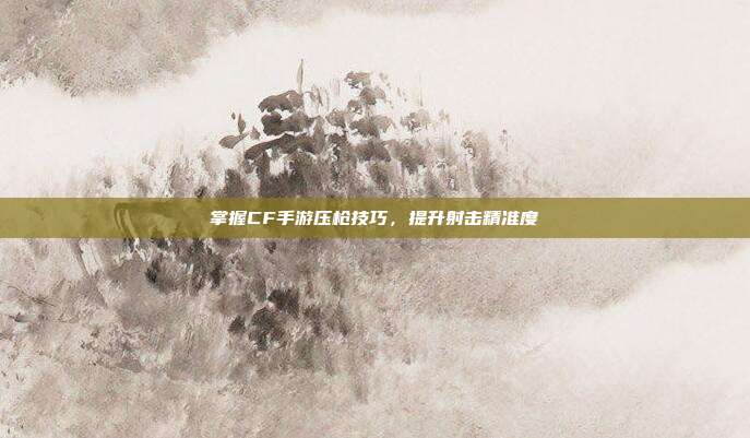 掌握CF手游压枪技巧,提升射击精准度