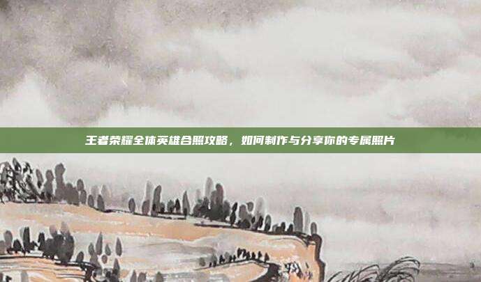 王者荣耀全体英雄合照攻略,如何制作与分享你的专属照片