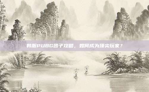 韩服PUBG团子攻略,如何成为顶尖玩家?