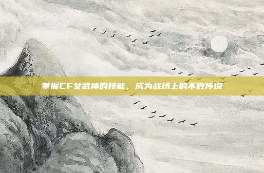 掌握CF女武神的技能,成为战场上的不败传说