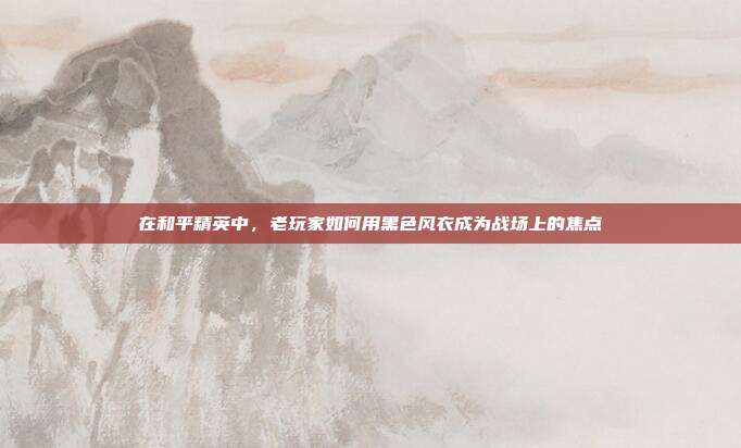 在和平精英中,老玩家如何用黑色风衣成为战场上的焦点