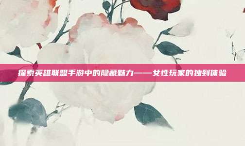 探索英雄联盟手游中的隐藏魅力——女性玩家的独到体验