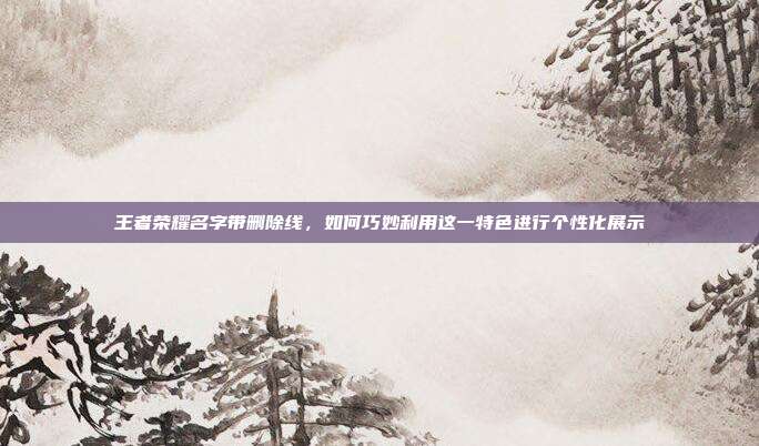 王者荣耀名字带删除线，如何巧妙利用这一特色进行个性化展示