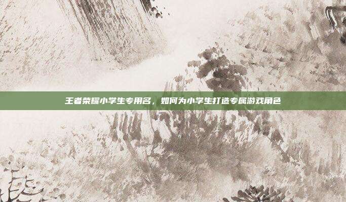 王者荣耀小学生专用名,如何为小学生打造专属游戏角色