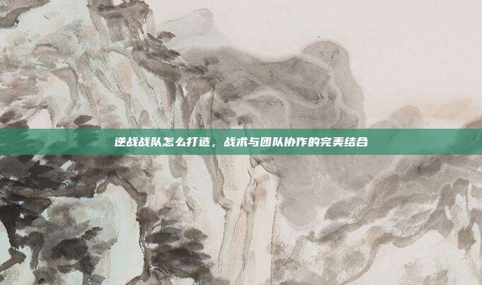 逆战战队怎么打造，战术与团队协作的完美结合