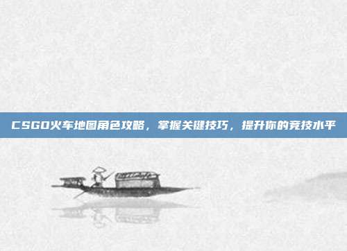 CSGO火车地图角色攻略，掌握关键技巧，提升你的竞技水平