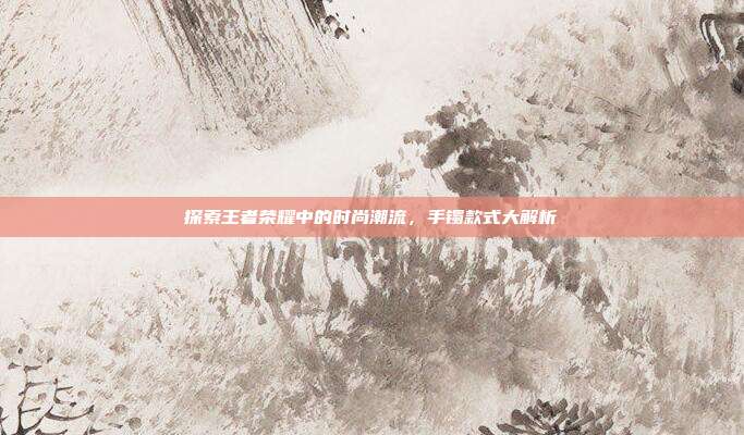探索王者荣耀中的时尚潮流，手镯款式大解析