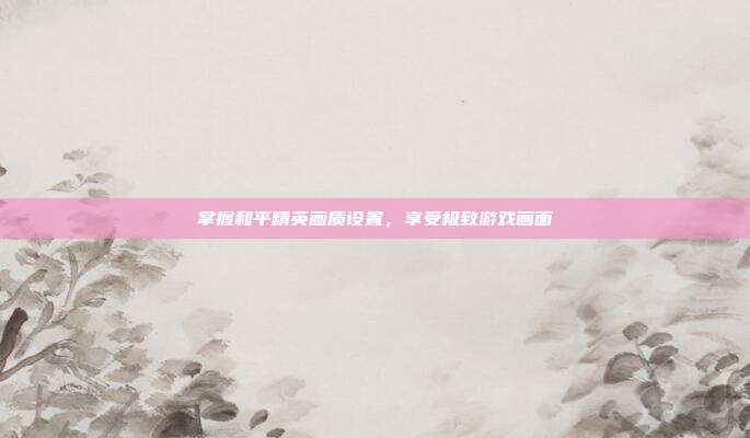 掌握和平精英画质设置,享受极致游戏画面