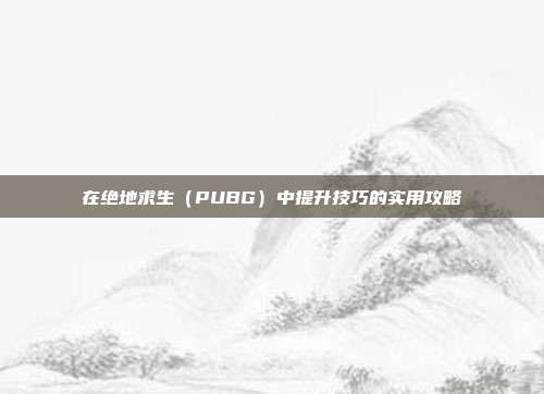 在绝地求生（PUBG）中提升技巧的实用攻略