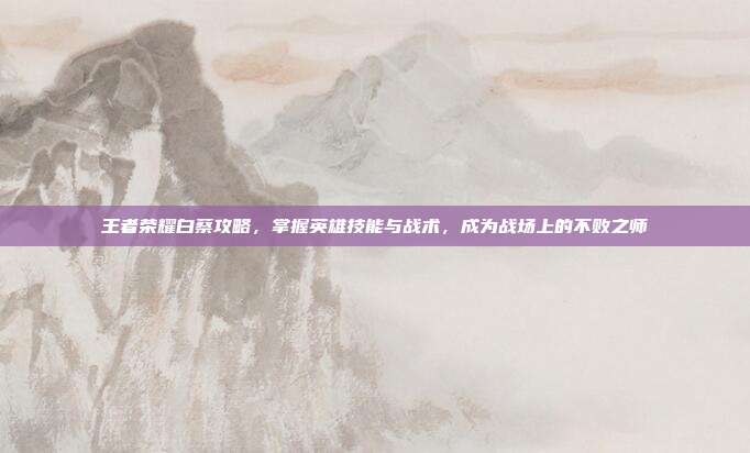 王者荣耀白蔡攻略，掌握英雄技能与战术，成为战场上的不败之师