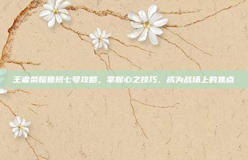 王者荣耀鲁班七号攻略，掌握心之技巧，成为战场上的焦点