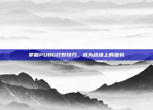 掌握PUBG打野技巧，成为战场上的猎豹