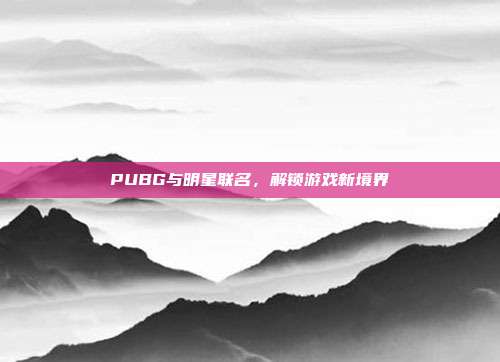 PUBG与明星联名，解锁游戏新境界