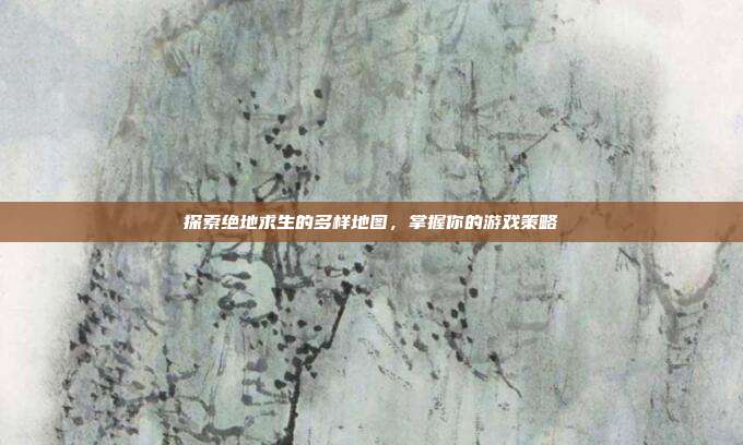 探索绝地求生的多样地图，掌握你的游戏策略