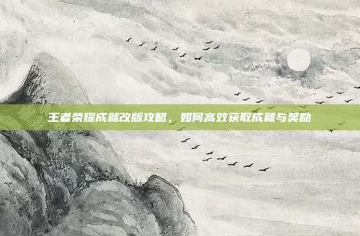 王者荣耀成就改版攻略,如何高效获取成就与奖励