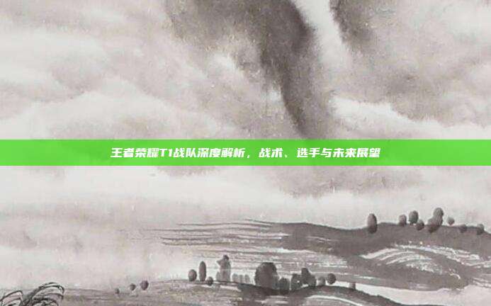 王者荣耀T1战队深度解析，战术、选手与未来展望