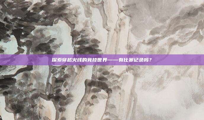 探索穿越火线的竞技世界——有比赛记录吗?