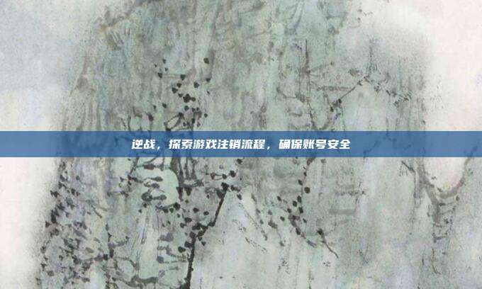 逆战,探索游戏注销流程,确保账号安全