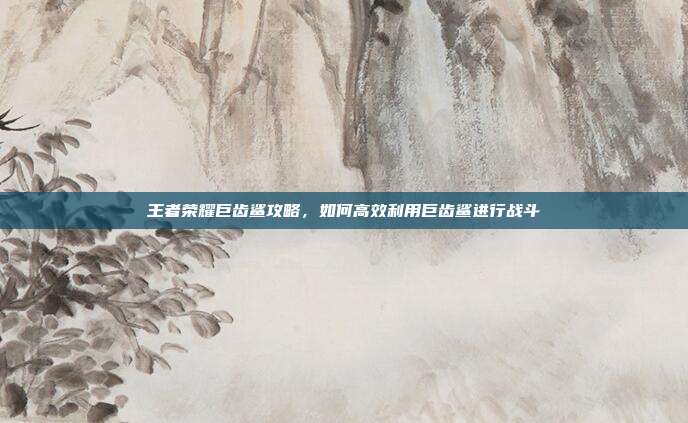 王者荣耀巨齿鲨攻略，如何高效利用巨齿鲨进行战斗