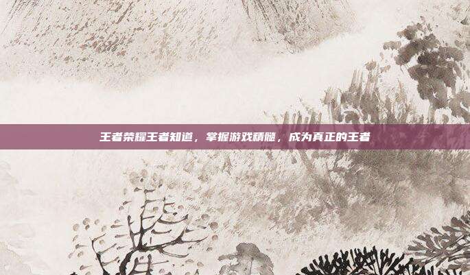 王者荣耀王者知道，掌握游戏精髓，成为真正的王者